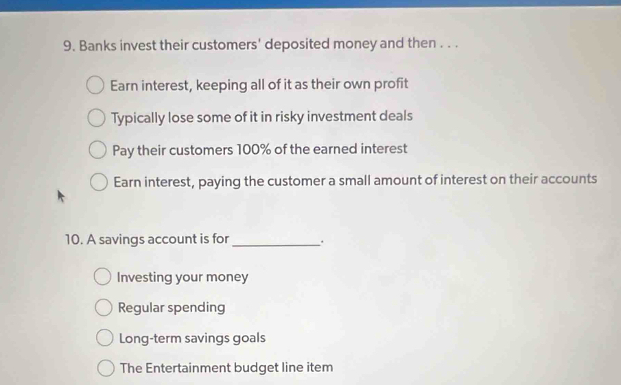 Banks invest their customers' deposited money and then . . .
Earn interest, keeping all of it as their own profit
Typically lose some of it in risky investment deals
Pay their customers 100% of the earned interest
Earn interest, paying the customer a small amount of interest on their accounts
10. A savings account is for _.
Investing your money
Regular spending
Long-term savings goals
The Entertainment budget line item