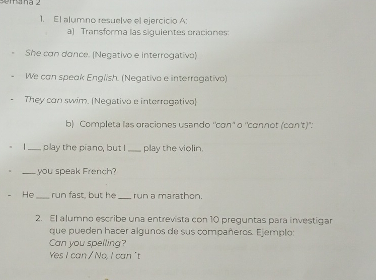 Semaña 2 
1. El alumno resuelve el ejercicio A: 
a) Transforma las siguientes oraciones: 
She can dance. (Negativo e interrogativo) 
We can speak English. (Negativo e interrogativo) 
They can swim. (Negativo e interrogativo) 
b) Completa las oraciones usando ''cɑn'' o ''cɑnnot (cɑn't)'': 
|_ play the piano, but I _play the violin. 
_you speak French? 
He _run fast, but he _run a marathon. 
2. El alumno escribe una entrevista con 10 preguntas para investigar 
que pueden hacer algunos de sus compañeros. Ejemplo: 
Can you spelling? 
Yes I can / No, I can 't