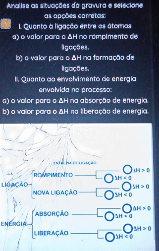 Analise as situações da gravura e selecione
as opções corretas:
I. Quanto à ligação entre os átomos
a) o valor para o △ H no rompimento de
ligações.
b) o valor para o △ F I na formação de
ligações.
II. Quanto ao envolvimento de energia
envolvida no processo:
a) o valor para o △ H na absorção de energia.
b) o valor para o △ H na liberação de energia.
entalpia de ligação
JH>0
ROMPIMENTO △ H<0</tex> 
LIgação
JH>0
NOVA LIGAÇÃO △ H<0</tex>
△ H>0
ABSORÇAO △ H<0</tex> 
ENERGIA
Delta H>0
LIBERAÇÃO IH <0</tex>