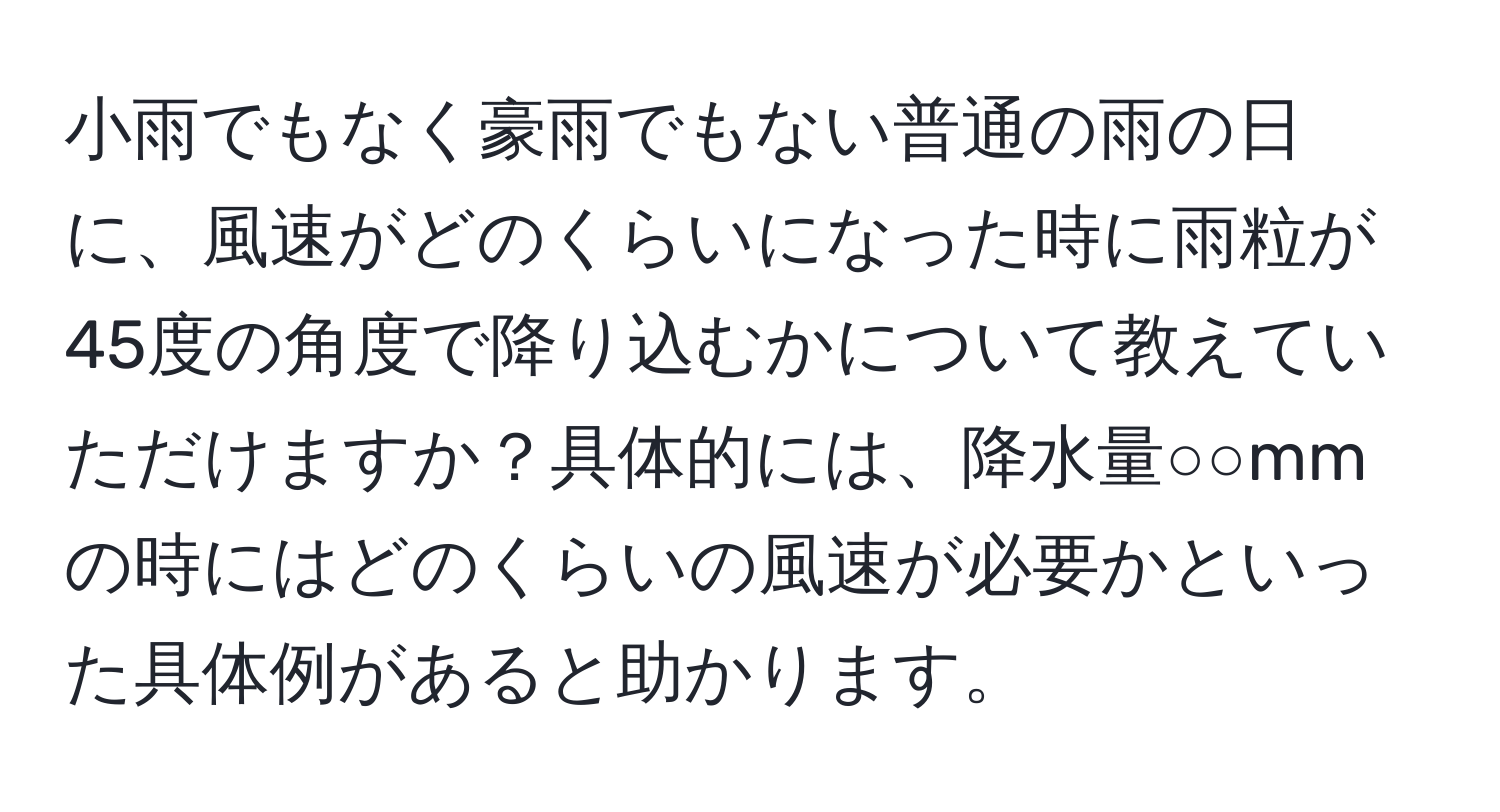 小雨でもなく豪雨でもない普通の雨の日に、風速がどのくらいになった時に雨粒が45度の角度で降り込むかについて教えていただけますか？具体的には、降水量○○mmの時にはどのくらいの風速が必要かといった具体例があると助かります。