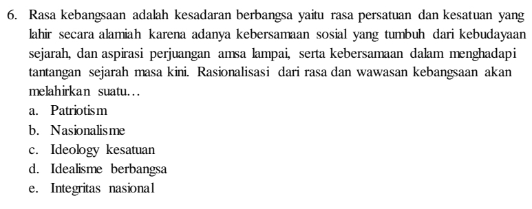 Rasa kebangsaan adalah kesadaran berbangsa yaitu rasa persatuan dan kesatuan yang
lahir secara alamiah karena adanya kebersamaan sosial yang tumbuh dari kebudayaan
sejarah, dan aspirasi perjuangan amsa lampai, serta kebersamaan dalam menghadapi
tantangan sejarah masa kini. Rasionalisasi dari rasa dan wawasan kebangsaan akan
melahirkan suatu…
a. Patriotism
b. Nasionalisme
c. Ideology kesatuan
d. Idealisme berbangsa
e. Integritas nasional