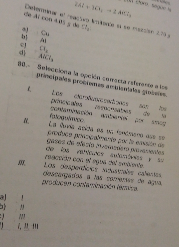 2Al+3Cl_2to 2AlCl_3
istriales
LUn cloro, según la
de Al con 4.05 g de Cl_2
Determinar el reactivo limitante si se mezclan 2.70
a) Cu
b) AI
c) Cl_2
d) AlCl_3
80.- Selecciona la opción correcta referente a los
principales problemas ambientales globales.
1 Les clorofluorocarbonos
son los
principales responsables de €£la
contaminación ambiental por smog
II.
fotoquímico.
La lluvia acida es un fenómeno que se
produce principalmente por la emisión de
gases de efecto invernadero provenientes
de los vehículos automóviles y su
reacción con el agua del ambiente.
III. Los desperdicios industriales calientes,
descargados a las corrientes de agua,
producen contaminación térmica.
a) €£1
b) Ⅱ
) III
) 1, ɪI, ǀ/I