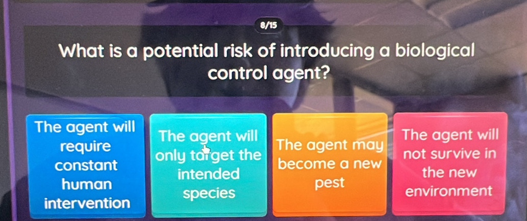 8/15
What is a potential risk of introducing a biological
control agent?
The agent will The agent will The agent will
require The agent may not survive in
constant only torget the
intended become a new
the new
human pest
intervention species
environment