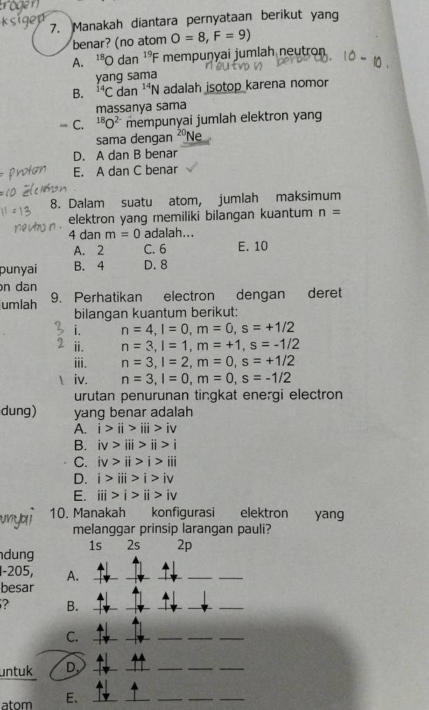 Manakah diantara pernyataan berikut yang
benar? (no atom O=8, F=9)
A. 18 O dan^(19)F F mempuṇyai jumlah neutron
yang sama
B. ^14C dan^(14)N adalah isotop karena nomor
massanya sama
C. ^18O^(2-) mempunyai jumlah elektron yang
sama dengan
D. A dan B benar
E. A dan C benar
8. Dalam suatu atom, jumlah maksimum
elektron yang memiliki bilangan kuantum n=
4 dan m=0 adalah...
A. 2 C. 6 E. 10
punyai B. 4 D. 8
n dan
umlah 9. Perhatikan electron dengan deret
bilangan kuantum berikut:
i. n=4, l=0, m=0, s=+1/2
ⅱi. n=3, l=1, m=+1, s=-1/2
ⅲ. n=3, l=2, m=0, s=+1/2
iv. n=3, l=0, m=0, s=-1/2
urutan penurunan tingkat energi electron
dung) yang benar adalah
A. i>ii>iii>iv
B. iv>iii>ii>i
C. iv>ii>i>i>iii
D. i>iii>i>i>iv
E. iii>i>i>ii>iv
10. Manakah konfigurasi elektron yan
melanggar prinsip larangan pauli?
1s 2s 2p
dung 
1-205, A.
_
_
__
besar
? B._
_
_
C._
_
_
_
_
untuk D._
_
__
atom E._
_
__