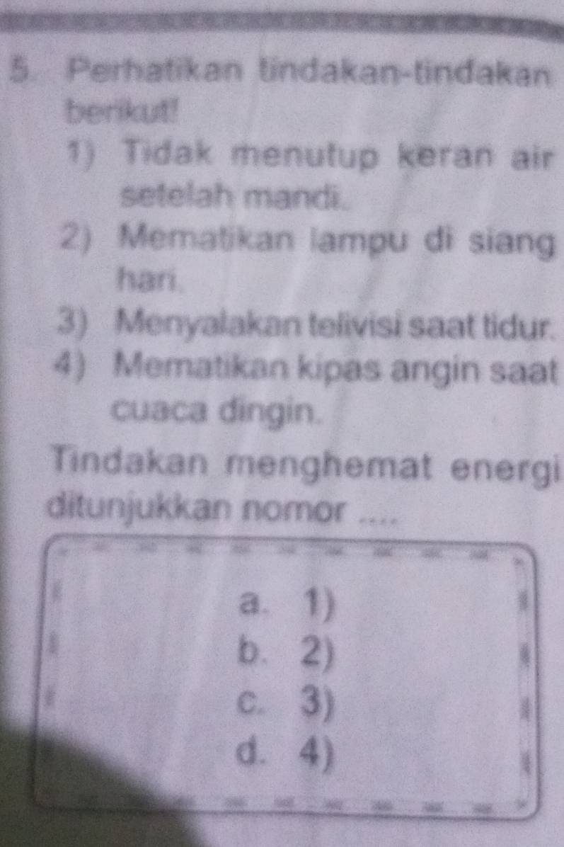 Perhatikan tindakan-tindakan
berikut!
1) Tidak menutup keran air
setelah mandi.
2) Mematikan lampu di sian
hari.
3) Menyalakan telivisi saat tidur.
4) Mematikan kipas angin saat
cuaca dingin.
Tindakan menghemat energi
ditunjukkan nomor ....
a. 1)
b. 2)
c. 3)
d. 4)