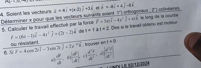 A(-1,0,-4)
4. Soient les vecteurs vector a=4vector i+(x-2)vector j+3vector k et vector b=-8vector i+4vector j-6vector k. 2°) colinéaires.
Déterminer x pour que les vecteurs suivants soient 1°) orthogonaux ;
5. Calculer le travail effectué par la force vector F=3xzvector i-4y^2vector j+xzvector k le long de la courbe
vector r=(6t-1)vector i-4t^2vector j+(2t-2)vector k de t=1 à t=2. Dire si le travail obtenu est moteur
ou résistant.
6.Si vector r=4cos 2tvector i-3sin 2tvector j+2e^(-2t)vector k , trouver en t=0
:
a) frac doverline rdt .b) |frac doverline rdt| c) frac d^2vector rdt^2 d |frac d^2vector r|dt^2|
LUNDI LE 02/12/2024