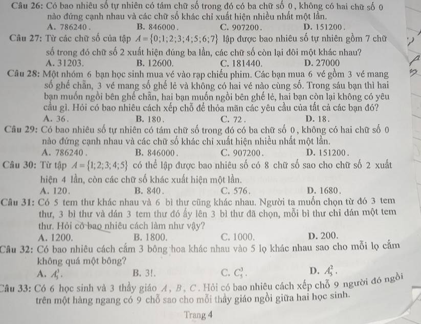 Có bao nhiêu số tự nhiên có tám chữ số trong đó có ba chữ số 0 , không có hai chữ số 0
nào đứng cạnh nhau và các chữ số khác chỉ xuất hiện nhiều nhất một lần.
A. 786240 . B. 846000 . C. 907200 . D. 151200 .
Câu 27: Từ các chữ số của tập A= 0;1;2;3;4;5;6;7 lập được bao nhiêu số tự nhiên gồm 7 chữ
số trong đó chữ số 2 xuất hiện đúng ba lần, các chữ số còn lại đôi một khác nhau?
A. 31203. B. 12600. C. 181440. D. 27000
Câu 28: Một nhóm 6 bạn học sinh mua vé vào rạp chiếu phim. Các bạn mua 6 vé gồm 3 vé mang
số ghế chẵn, 3 vé mang số ghế lẻ và không có hai vé nào cùng số. Trong sáu bạn thì hai
bạn muốn ngồi bên ghế chẵn, hai bạn muốn ngồi bên ghế lẻ, hai bạn còn lại không có yêu
cầu gì. Hỏi có bao nhiêu cách xếp chỗ để thỏa mãn các yêu cầu của tất cả các bạn đó?
A. 36 . B. 180 . C. 72 . D. 18 .
Câu 29: Có bao nhiêu số tự nhiên có tám chữ số trong đó có ba chữ số 0, không có hai chữ số 0
nào đứng cạnh nhau và các chữ số khác chi xuất hiện nhiều nhất một lần.
A. 786240 . B. 846000 . C. 907200 . D. 151200 .
Câu 30: Từ tập A= 1;2;3;4;5 có thể lập được bao nhiêu số có 8 chữ số sao cho chữ số 2 xuất
hiện 4 lần, còn các chữ số khác xuất hiện một lần.
A. 120. B. 840 . C.576 . D. 1680 .
Câu 31: Có 5 tem thư khác nhau và 6 bì thư cũng khác nhau. Người ta muốn chọn từ đó 3 tem
thư, 3 bì thư và dán 3 tem thư đó ấy lên 3 bì thư đã chọn, mỗi bì thư chỉ dán một tem
thư. Hỏi có bao nhiêu cách làm như vậy?
A. 1200. B. 1800. C. 1000. D. 200.
Cầu 32: Có bao nhiêu cách cắm 3 bông hoa khác nhau vào 5 lọ khác nhau sao cho mỗi lọ cắm
không quá một bông?
D.
A. A_5^3. B. 3!. C. C_5^3. A_5^2.
Câu 33: Có 6 học sinh và 3 thầy giáo A, B, C. Hỏi có bao nhiêu cách xếp chỗ 9 người đó ngồi
trên một hàng ngang có 9 chỗ sao cho mỗi thầy giáo ngồi giữa hai học sinh.
Trang 4