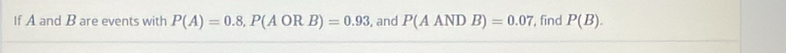 If A and B are events with P(A)=0.8, P(AORB)=0.93 , and P(AANDB)=0.07 , find P(B).