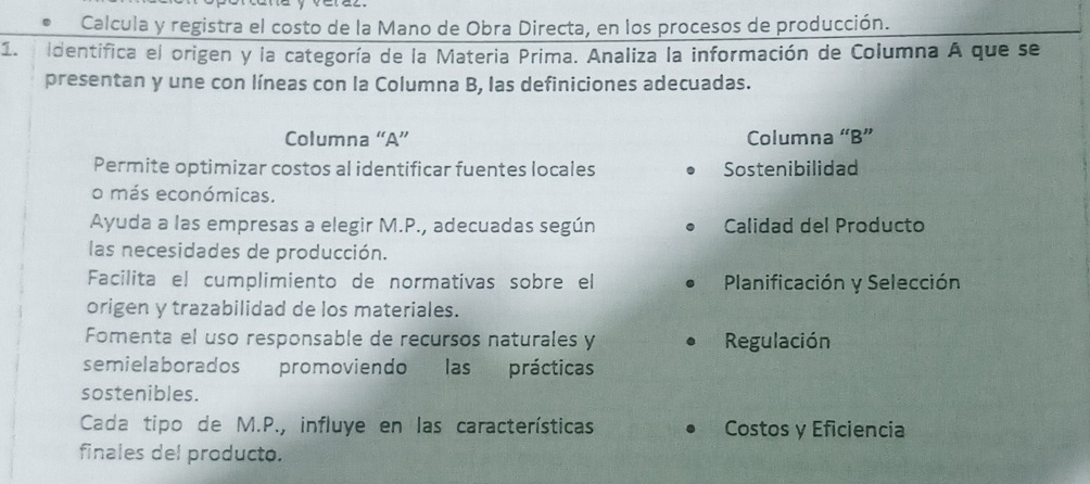 Calcula y registra el costo de la Mano de Obra Directa, en los procesos de producción. 
1. Identifica el origen y la categoría de la Materia Prima. Analiza la información de Columna A que se 
presentan y une con líneas con la Columna B, las definiciones adecuadas. 
Columna “A” Columna “B” 
Permite optimizar costos al identificar fuentes locales Sostenibilidad 
o más económicas. 
Ayuda a las empresas a elegir M.P., adecuadas según Calidad del Producto 
las necesidades de producción. 
Facilita el cumplimiento de normativas sobre el Planificación y Selección 
origen y trazabilidad de los materiales. 
Fomenta el uso responsable de recursos naturales y Regulación 
semielaborados promoviendo las prácticas 
sostenibles. 
Cada tipo de M.P., influye en las características Costos y Eficiencia 
finales del producto.