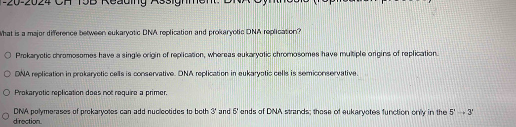 20-2024 CH 15B Reading Assighmen
What is a major difference between eukaryotic DNA replication and prokaryotic DNA replication?
Prokaryotic chromosomes have a single origin of replication, whereas eukaryotic chromosomes have multiple origins of replication.
DNA replication in prokaryotic cells is conservative. DNA replication in eukaryotic cells is semiconservative.
Prokaryotic replication does not require a primer.
DNA polymerases of prokaryotes can add nucleotides to both 3' and 5' ends of DNA strands; those of eukaryotes function only in the 5'to 3'
direction.