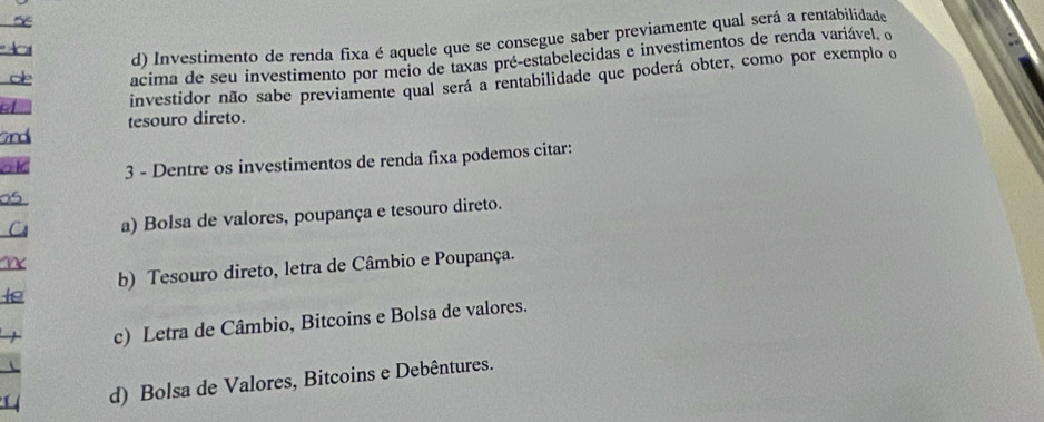 d) Investimento de renda fixa é aquele que se consegue saber previamente qual será a rentabilidade

oe acima de seu investimento por meio de taxas pré-estabelecidas e investimentos de renda variável, o
investidor não sabe previamente qual será a rentabilidade que poderá obter, como por exemplo o
and tesouro direto.
ak 3 - Dentre os investimentos de renda fixa podemos citar:
05
C a) Bolsa de valores, poupança e tesouro direto.
te b) Tesouro direto, letra de Câmbio e Poupança.
c) Letra de Câmbio, Bitcoins e Bolsa de valores.
d) Bolsa de Valores, Bitcoins e Debêntures.