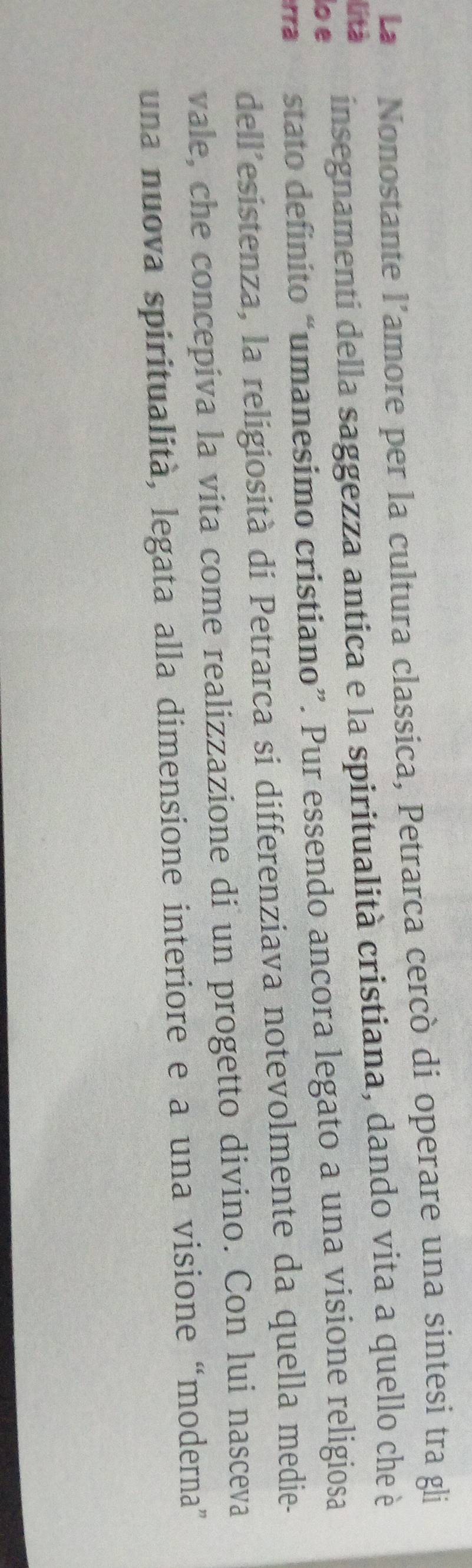 La Nonostante l’amore per la cultura classica, Petrarca cercò di operare una sintesi tra gli 
lo e insegnamenti della saggezza antica e la spiritualità cristiana, dando vita a quello che è 
lità 
rra stato definito “umanesimo cristiano”. Pur essendo ancora legato a una visione religiosa 
dell'esistenza, la religiosità di Petrarca si differenziava notevolmente da quella medie- 
vale, che concepiva la vita come realizzazione di un progetto divino. Con lui nasceva 
una nuova spiritualità, legata alla dimensione interiore e a una visione “moderna”