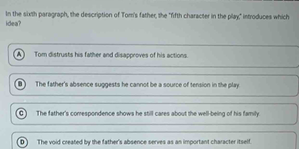 In the sixth paragraph, the description of Tom's father, the "fifth character in the play," introduces which
idea?
A Tom distrusts his father and disapproves of his actions.
B The father's absence suggests he cannot be a source of tension in the play.
C The father's correspondence shows he still cares about the well-being of his family.
D The void created by the father's absence serves as an important character itself.