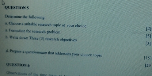 Determine the following: 
a. Choose a suitable research topic of your choice 
a. Formulate the research problem [5] [2] 
b. Write down Three (3) research objectives 
[3] 
d. Prepare a questionnaire that addresses your chosen topic 
[15] 
QUESTION 6 |25 
Observations of the time taken