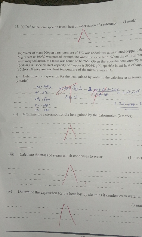 Define the term specific latent heat of vaporization of a substance. (1 mark) 
_ 
_ 
_ 
_ 
_ 
_ 
(b) Water of mass 200g at a temperature of 5°C was added into an insulated copper cal
60g.Steam at 100°C was passed through the water for some time. When the calorimeter 
were weighed again, the mass was found to be 266g.Given that specific heat capacity 0
4200J/Kg K, specific heat capacity of Copper is 390J/Kg K, specific latent heat of vap 
is 2.26* 10^6J/Kg and the final temperature of the mixture was T°C. 
(i) Determine the expression for the heat gained by water in the calorimeter in terms 
(2marks) 
_ 

_ 
_ 
(ii) Determine the expression for the heat gained by the calorimeter. (2 marks) 
_ 
_ 
_ 
_ 
_ 
_ 
_ 
_ 
(iii) Calculate the mass of steam which condenses to water. (1 mark) 
_ 
_ 
_ 
_ 
(iv) Determine the expression for the heat lost by steam as it condenses to water at 
_(3 mar 
_ 
_ 
_ 
_