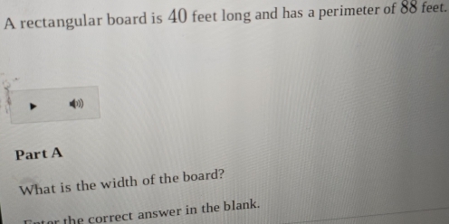 A rectangular board is 40 feet long and has a perimeter of 88 feet. 
Part A 
What is the width of the board? 
tor the correct answer in the blank.