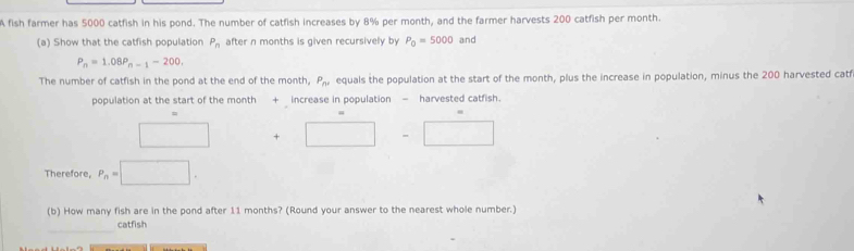 A fish farmer has 5000 catfish in his pond. The number of catfish increases by 8% per month, and the farmer harvests 200 catfish per month. 
(a) Show that the catfish population after n months is given recursively by P_n P_0=5000 and
P_n=1.08P_n-1-200, 
The number of catfish in the pond at the end of the month, P_nd equals the population at the start of the month, plus the increase in population, minus the 200 harvested catf 
population at the start of the month + increase in population - harvested catfish. 
□ +□ -□
Therefore, P_n=□. 
(b) How many fish are in the pond after 11 months? (Round your answer to the nearest whole number.) 
_ 
catfish