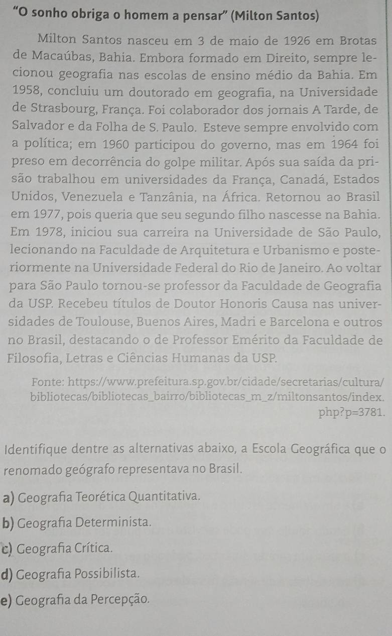 “O sonho obriga o homem a pensar” (Milton Santos)
Milton Santos nasceu em 3 de maio de 1926 em Brotas
de Macaúbas, Bahia. Embora formado em Direito, sempre le-
cionou geografia nas escolas de ensino médio da Bahia. Em
1958, concluiu um doutorado em geografia, na Universidade
de Strasbourg, França. Foi colaborador dos jornais A Tarde, de
Salvador e da Folha de S. Paulo. Esteve sempre envolvido com
a política; em 1960 participou do governo, mas em 1964 foi
preso em decorrência do golpe militar. Após sua saída da pri-
são trabalhou em universidades da França, Canadá, Estados
Unidos, Venezuela e Tanzânia, na África. Retornou ao Brasil
em 1977, pois queria que seu segundo filho nascesse na Bahia.
Em 1978, iniciou sua carreira na Universidade de São Paulo,
lecionando na Faculdade de Arquitetura e Urbanismo e poste-
riormente na Universidade Federal do Rio de Janeiro. Ao voltar
para São Paulo tornou-se professor da Faculdade de Geografia
da USP Recebeu títulos de Doutor Honoris Causa nas univer-
sidades de Toulouse, Buenos Aires, Madri e Barcelona e outros
no Brasil, destacando o de Professor Emérito da Faculdade de
Filosofia, Letras e Ciências Humanas da USP.
Fonte: https://www.prefeitura.sp.gov.br/cidade/secretarias/cultura/
bibliotecas/bibliotecas_bairro/bibliotecas_m_z/miltonsantos/index.
php? p=3781.
Identifique dentre as alternativas abaixo, a Escola Geográfica que o
renomado geógrafo representava no Brasil.
a) Geografia Teorética Quantitativa.
b) Geografia Determinista.
c) Geografia Crítica.
d) Geografia Possibilista.
e) Geografia da Percepção.