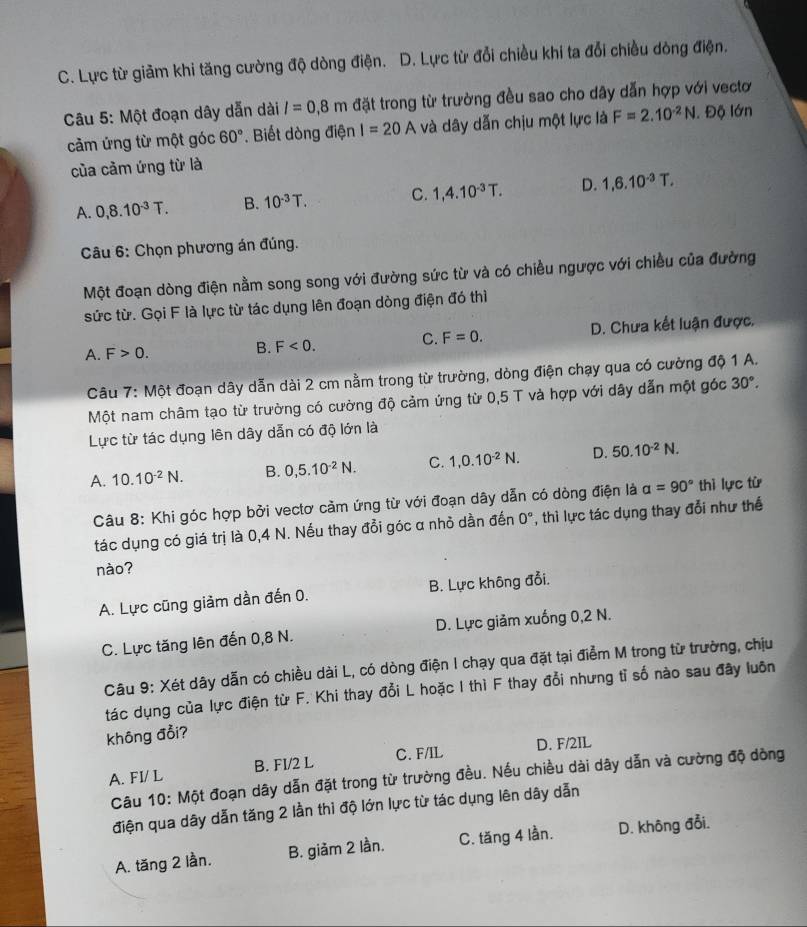 C. Lực từ giảm khi tăng cường độ dòng điện. D. Lực từ đổi chiều khi ta đổi chiều dòng điện.
Câu 5: Một đoạn dây dẫn dài l=0.8m đặt trong từ trường đều sao cho dây dẫn hợp với vectơ
cảm ứng từ một góc 60°. Biết dòng điện I=20A và dây dẫn chịu một lực là F=2.10^(-2)N. Độ lớn
của cảm ứng từ là
A. 0,8.10^(-3)T. B. 10^(-3)T. C. 1,4.10^(-3)T. D. 1,6.10^(-3)T.
Câu 6: Chọn phương án đúng.
Một đoạn dòng điện nằm song song với đường sức từ và có chiều ngược với chiều của đường
sức từ. Gọi F là lực từ tác dụng lên đoạn dòng điện đó thì
A. F>0. B. F<0. C. F=0. D. Chưa kết luận được.
Câu 7: Một đoạn dây dẫn dài 2 cm nằm trong từ trường, dòng điện chạy qua có cường độ 1 A.
Một nam châm tạo từ trường có cường độ cảm ứng từ 0,5 T và hợp với dây dẫn một góc 30°.
Lực từ tác dụng lên dây dẫn có độ lớn là
A. 10.10^(-2)N. B. 0,5.10^(-2)N. C. 1,0.10^(-2)N. D. 50.10^(-2)N.
Câu 8: Khi góc hợp bởi vectơ cảm ứng từ với đoạn dây dẫn có dòng điện là alpha =90° thì lực từ
tác dụng có giá trị là 0,4 N. Nếu thay đồi góc α nhỏ dần đến 0° , thì lực tác dụng thay đổi như thế
nào?
A. Lực cũng giảm dần đến 0. B. Lực không đổi.
C. Lực tăng lên đến 0,8 N. D. Lực giảm xuống 0,2 N.
Câu 9: Xét dây dẫn có chiều dài L, có dòng điện I chạy qua đặt tại điểm M trong từ trường, chịu
tác dụng của lực điện từ F. Khi thay đổi L hoặc I thì F thay đổi nhưng tỉ số nào sau đây luôn
không đổi?
A. FI/ L B. FI/2 L C. F/IL D. F/2IL
Câu 10: Một đoạn dây dẫn đặt trong từ trường đều. Nếu chiều dài dây dẫn và cường độ dòng
điện qua dây dẫn tăng 2 lần thi độ lớn lực từ tác dụng lên dây dẫn
A. tăng 2 lần. B. giàm 2 lần. C. tăng 4 lần. D. không đổi.