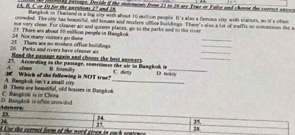 the folowing passage. Decide if the statements from 23 to 26 are True or False and choose the correct answe
(A. B. C or D) for the questions 27 and 28.
Bangkok in Thailand is a big city with about 10 million people. It’s also a famous city with visitors, so it's often
crowded. The city has beautiful, old houses and modern office buildings. There’s also a lot of traffic so sometimes the a
not very clean. For cleaner air and quieter places, go to the parks and to the river
23 There are about 10 million people in Bangkok
24. Not many visitors go there
_
25 There are no modern office buildings
_
26. Parks and rivers have cleaner air
_
Read the passage again and choose the best answers.
_
27. According to the passage, sometimes the air in Bangkok is
A clean B. friendly C. dirry D noisy
28. Which of the following is NOT true?
A Bangkok isn't a small city_
B. There are beautiful, old houses in Bangkok
C. Bangkok is in China
D. Bungkok is oftea crowded