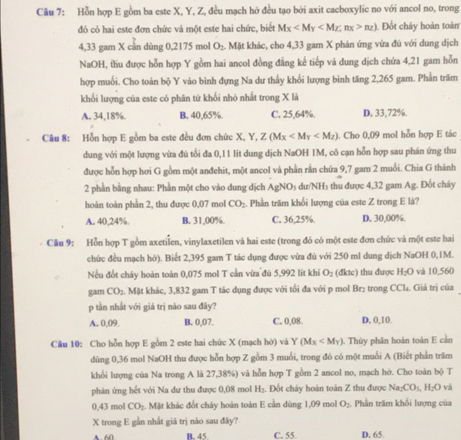 Hỗn hợp E gồm ba este X, Y, Z, đều mạch hở đều tạo bởi axit cacboxylic no với ancol no, trong
đó có hai este đơn chức và một este hai chức, biết Mx nz) Đốt cháy hoàn toàn
4,33 gam X cần dùng 0,2175 mol O_2 4. Mặt khác, cho 4,33 gam X phân ứng vừa đủ với dung dịch
NaOH, thu được hỗn hợp Y gồm hai ancol đồng đẳng kế tiếp và dung dịch chứa 4,21 gam hỗn
hợp muối. Cho toàn bộ Y vào bình đựng Na dư thấy khối lượng bình tăng 2,265 gam. Phần trăm
khối lượng của este có phân tử khối nhỏ nhất trong X là
A. 34,18%. B. 40,65%. C. 25,64%. D. 33,72%.
Câu 8: Hồn hợp E gồm ba este đều đơn chức X, Y, Z(M_X . Cho 0,09 mol hỗn hợp E tác
dung với một lượng vừa đủ tối đa 0,11 lít dung dịch NaOH 1M, cô cạn hỗn hợp sau phán ứng thu
được hỗn hợp hơi G gồm một anđchit, một ancol và phần rắn chứa 9,7 gam 2 muối. Chia G thảnh
2 phần bằng nhau: Phần một cho vào dung dịch AgNO₃ dư/NH₃ thu được 4,32 gam Ag. Đốt cháy
hoàn toàn phần 2, thu được 0,07 mol CO_2. Phần trăm khối lượng của este Z trong E là?
A. 40,24%. B. 31,00%. C. 36,25%. D. 30,00%.
Câu 9: Hỗn hợp T gồm axetilen, vinylaxetilen và hai este (trong đó có một este đơn chức và một este hai
chức đều mạch hở). Biết 2,395 gam T tác dụng được vừa đủ với 250 ml dung dịch NaOH 0,1M.
Nếu đốt cháy hoàn toàn 0,075 mol T cần vừa đủ 5,992 lít khí O_2 (đktc) thu được H_2O và 10,560
gam CO_2. Mặt khác, 3,832 gam T tác dụng được với tối đa với p mol Br₂ trong CCl4. Giả trị của
p tần nhất với giá trị nào sau đãy?
A. 0,09. B. 0,07. C. 0,08. D, 0,10.
Câu 10: Cho hỗn hợp E gồm 2 este hai chức X (mạch hở) và Y(Mx . Thủy phân hoàn toàn E cần
dùng 0,36 mol NaOH thu được hỗn hợp Z gồm 3 muối, trong đó có một muối A (Biết phần trăm
khối lượng của Na trong A là 27,38%) và hỗn hợp T gồm 2 ancol no, mạch hở. Cho toàn bộ T
phản ứng hết với Na dư thu được 0,08 mol H_2. Đốt cháy hoàn toản Z thu được Na_2CO_3,H_2O và
0,43 mol CO_2 Mặt khác đốt cháy hoàn toàn E cần dùng 1,09 mol O_2. Phần trăm khối lượng của
X trong E gần nhất giá trị nào sau đây?
A. 60 B. 45. C. 55. D. 65.