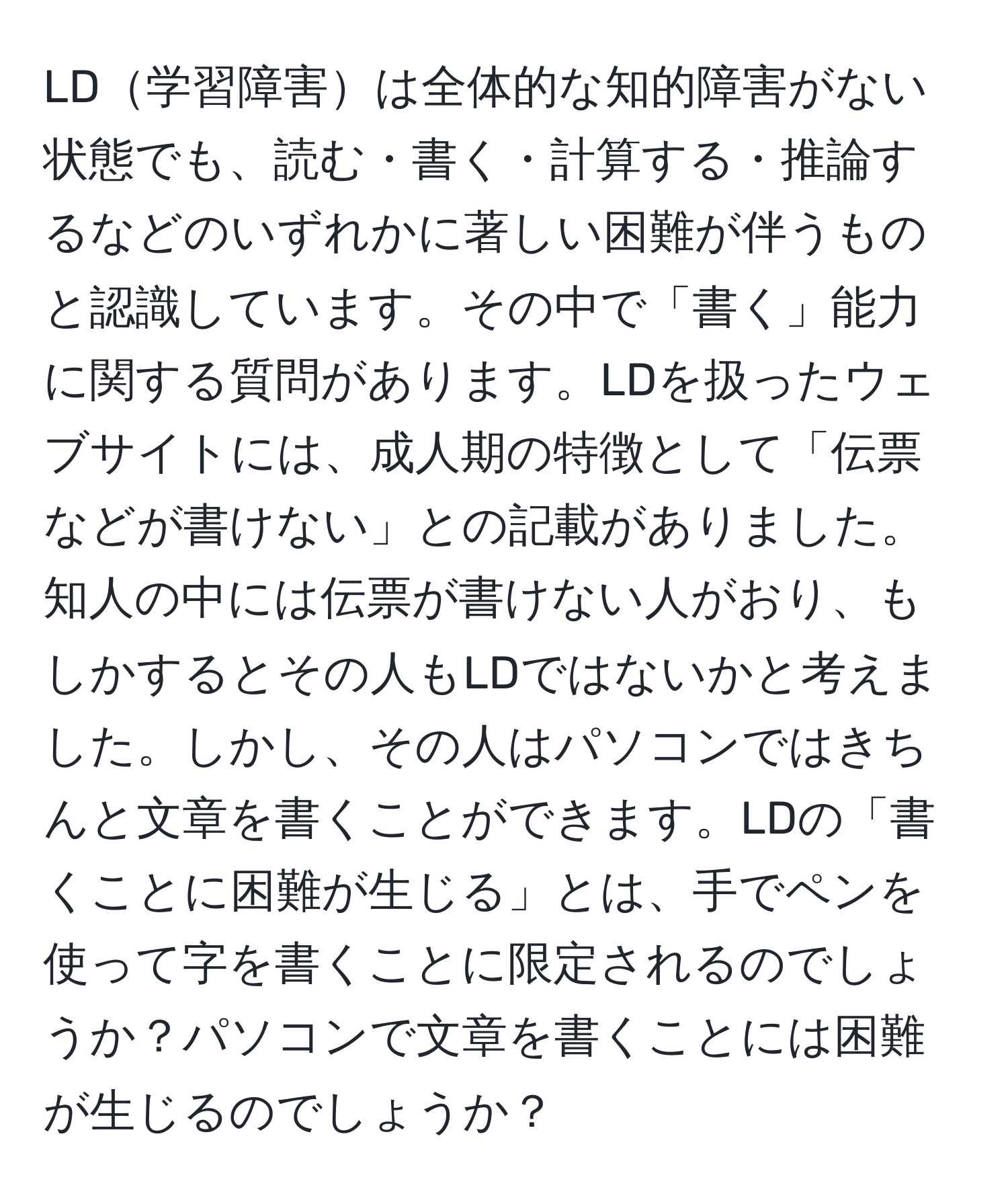 LD学習障害は全体的な知的障害がない状態でも、読む・書く・計算する・推論するなどのいずれかに著しい困難が伴うものと認識しています。その中で「書く」能力に関する質問があります。LDを扱ったウェブサイトには、成人期の特徴として「伝票などが書けない」との記載がありました。知人の中には伝票が書けない人がおり、もしかするとその人もLDではないかと考えました。しかし、その人はパソコンではきちんと文章を書くことができます。LDの「書くことに困難が生じる」とは、手でペンを使って字を書くことに限定されるのでしょうか？パソコンで文章を書くことには困難が生じるのでしょうか？