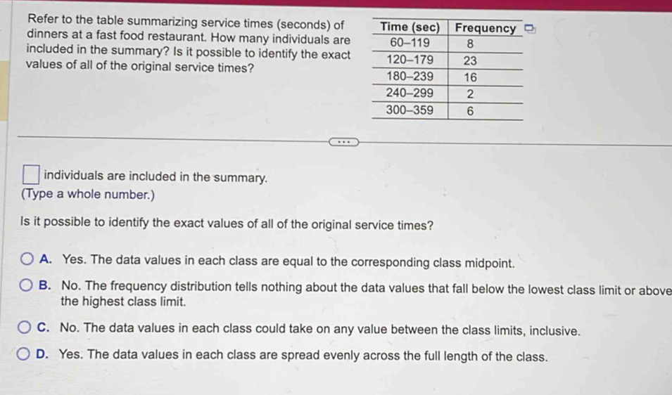 Refer to the table summarizing service times (seconds) of
dinners at a fast food restaurant. How many individuals are
included in the summary? Is it possible to identify the exact
values of all of the original service times?
individuals are included in the summary.
(Type a whole number.)
Is it possible to identify the exact values of all of the original service times?
A. Yes. The data values in each class are equal to the corresponding class midpoint.
B. No. The frequency distribution tells nothing about the data values that fall below the lowest class limit or above
the highest class limit.
C. No. The data values in each class could take on any value between the class limits, inclusive.
D. Yes. The data values in each class are spread evenly across the full length of the class.