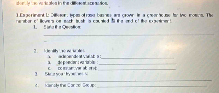 Identify the variables in the different scenarios. 
1.Experiment 1: Different types of rose bushes are grown in a greenhouse for two months. The 
number of flowers on each bush is counted at the end of the experiment. 
1. State the Question: 
_ 
- 
2. Identify the variables 
a. independent variable :_ 
b. dependent variable :_ 
c. constant variable(s):_ 
3. State your hypothesis: 
_ 
4. Identify the Control Group:_