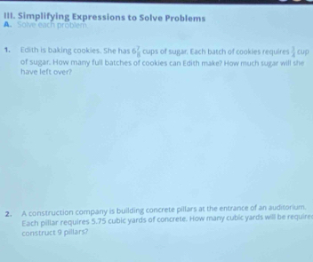 Simplifying Expressions to Solve Problems 
A. Solve each problem 
1. Edith is baking cookies. She has 6 7/8  cups of sugar. Each batch of cookies requires  3/4  cup 
of sugar. How many full batches of cookies can Edith make? How much sugar will she 
have left over? 
2. A construction company is building concrete pillars at the entrance of an auditorium. 
Each pillar requires 5.75 cubic yards of concrete. How many cubic yards will be require 
construct 9 pillars?