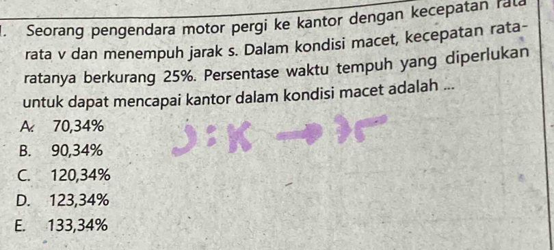 Seorang pengendara motor pergi ke kantor dengan kecepatan rat
rata v dan menempuh jarak s. Dalam kondisi macet, kecepatan rata-
ratanya berkurang 25%. Persentase waktu tempuh yang diperlukan
untuk dapat mencapai kantor dalam kondisi macet adalah ...
A. 70,34%
B. 90,34%
C. 120,34%
D. 123,34%
E. 133,34%