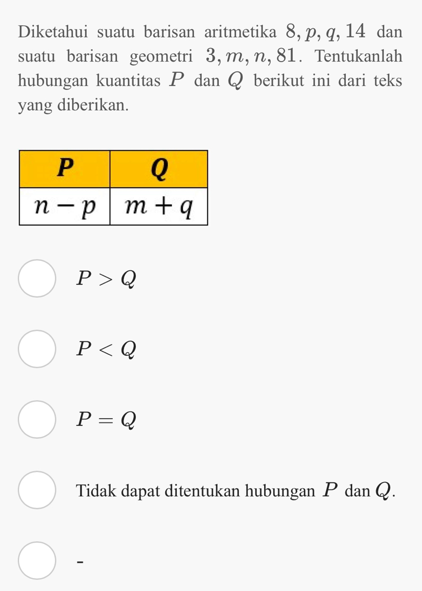 Diketahui suatu barisan aritmetika 8, p, q, 14 dan
suatu barisan geometri 3, m, n, 81. Tentukanlah
hubungan kuantitas P dan Q berikut ini dari teks
yang diberikan.
P>Q
P
P=Q
Tidak dapat ditentukan hubungan P dan Q.
-