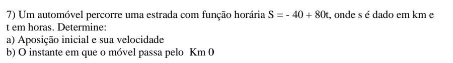 Um automóvel percorre uma estrada com função horária S=-40+80t , onde s é dado em km e
t em horas. Determine: 
a) Aposição inicial e sua velocidade 
b) O instante em que o móvel passa pelo Km 0