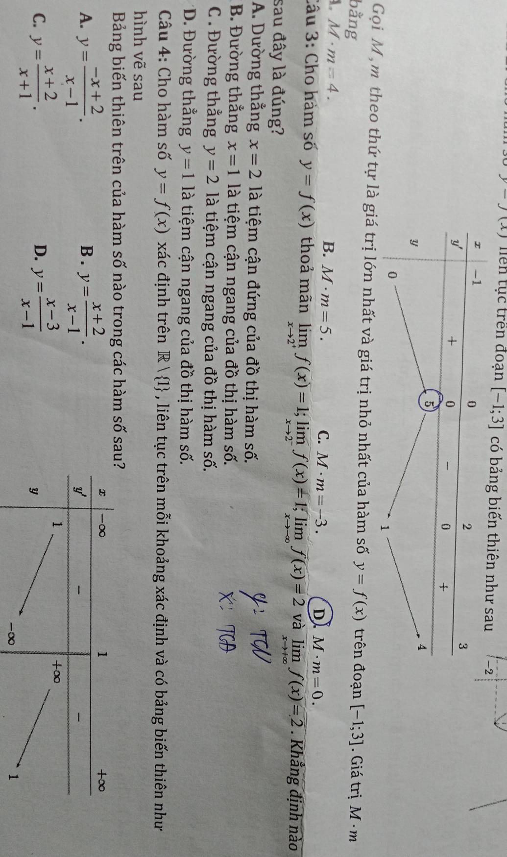 y-J(x) Tên tục trên đoạn [-1;3] có bảng biến thiên như sau -2
Gọi M ,m theo thứ tự là giá trị lớn nhất và giá trị nhỏ nhất của hàm số y=f(x) trên đoạn
bằng [-1;3]. Giá trị M· m
1. M· m=4.
B. M· m=5. M· m=-3. 
C.
D M· m=0. 
Câu 3: Cho hàm số y=f(x) thoả mãn limlimits _xto 2^+f(x)=1; limlimits _xto 2^-f(x)=1; limlimits _xto -∈fty f(x)=2 và limlimits _xto +∈fty f(x)=2. Khẳng định nào
sau đây là đúng?
A. Dường thẳng x=2 là tiệm cận đứng của đồ thị hàm số.
B. Đường thẳng x=1 là tiệm cận ngang của đồ thị hàm số.
C . Đường thẳng y=2 là tiệm cận ngang của đồ thị hàm số.
*D. Đường thẳng y=1 là tiệm cận ngang của đồ thị hàm số.
Câu 4: Cho hàm số y=f(x) xác định trên R| 1 , liên tục trên mỗi khoảng xác định và có bảng biến thiên như
hình vẽ sau
Bảng biến thiên trên của hàm số nào trong các hàm số s
A. y= (-x+2)/x-1 . B . y= (x+2)/x-1 .
C. y= (x+2)/x+1 . y= (x-3)/x-1 
D.