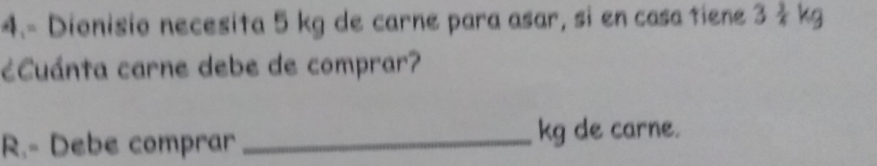 4.- Dionisio necesita 5 kg de carne para asar, si en casa tiene 3 3/4 k
¿Cuánta carne debe de comprar? 
R.- Debe comprar _ kg de carne.