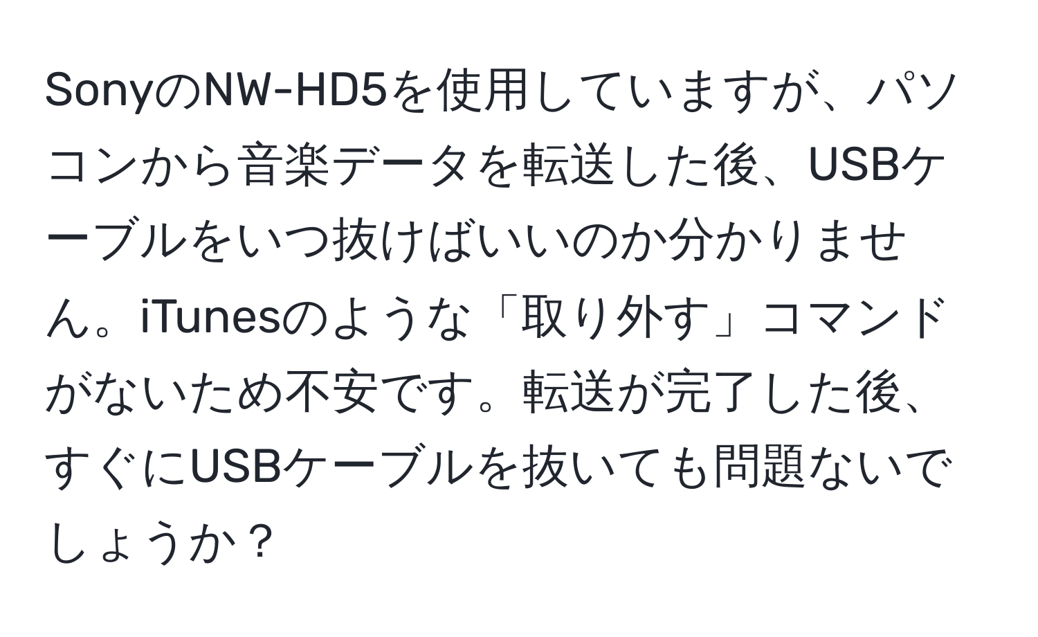 SonyのNW-HD5を使用していますが、パソコンから音楽データを転送した後、USBケーブルをいつ抜けばいいのか分かりません。iTunesのような「取り外す」コマンドがないため不安です。転送が完了した後、すぐにUSBケーブルを抜いても問題ないでしょうか？