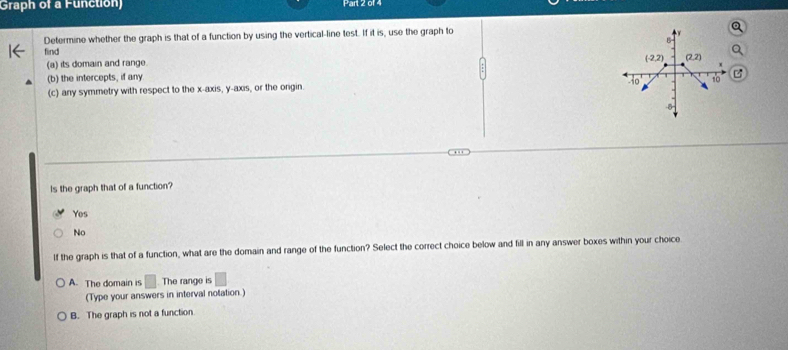 Graph of a Function) Part 2014
Determine whether the graph is that of a function by using the vertical-line test. If it is, use the graph to
find
(a) its domain and range.
(b) the intercepts, if any
(c) any symmetry with respect to the x-axis, y-axis, or the ongin. 
Is the graph that of a function?
Yes
No
If the graph is that of a function, what are the domain and range of the function? Select the correct choice below and fill in any answer boxes within your choice
A. The domain is □ The range is
(Type your answers in interval notation.)
B. The graph is not a function