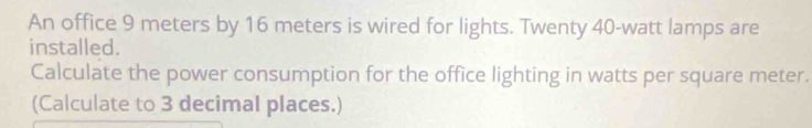 An office 9 meters by 16 meters is wired for lights. Twenty 40-watt lamps are 
installed. 
Calculate the power consumption for the office lighting in watts per square meter. 
(Calculate to 3 decimal places.)