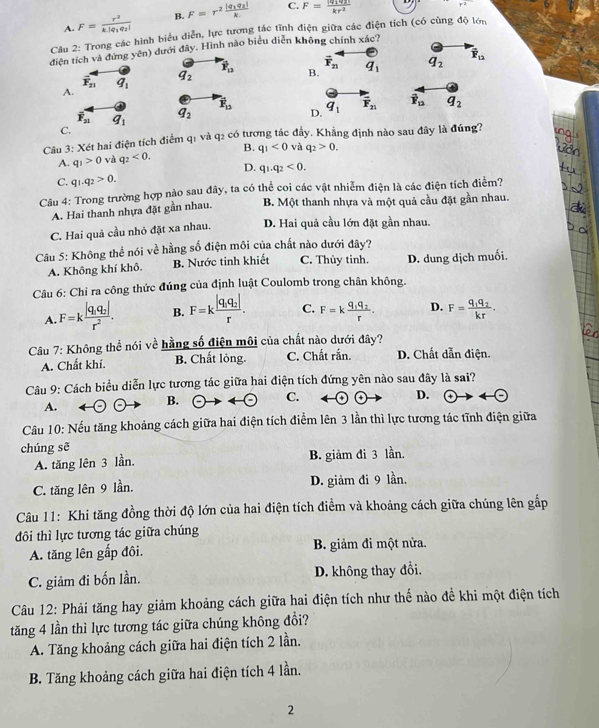 C.
A. F=frac r^2k.|q_1q_2| B. F=r^2frac |q_1q_2|k. F=frac |q_1q_2|kr^2
r^2
Câu 2: Trong các hình biểu diễn, lực tương tác tĩnh điện giữa các điện tích (có cùng độ lớn
điện tích và đứng yhat cn) dưới dhat ay *. Hình nào biểu diễn không chính xác?
vector F_12
vector F_21
B. q_1 q_2 vector F_12
vector F_21 q_1
q_2
A.
vector F_12
vector F_21 q_1
a_2
D. q_1 vector F_21 vector F_12 q_2
C.
Câu 3: Xét hai điện tích điểm q1 và q2 có tương tác đầy. Khẳng định nào sau đây là đúng?
B.
A. q_1>0 và q_2<0. q_1<0</tex> và q_2>0.
D. q_1.q_2<0.
C. q_1.q_2>0.
Câu 4: Trong trường hợp nào sau đây, ta có thể coi các vật nhiễm điện là các điện tích điểm?
A. Hai thanh nhựa đặt gần nhau. B. Một thanh nhựa và một quả cầu đặt gần nhau.
C. Hai quả cầu nhỏ đặt xa nhau.
D. Hai quả cầu lớn đặt gần nhau.
Câu 5: Không thể nói về hằng số điện môi của chất nào dưới đây?
A. Không khí khô. B. Nước tinh khiết C. Thủy tinh. D. dung dịch muối.
Câu 6: Chỉ ra công thức đúng của định luật Coulomb trong chân không.
A. F=kfrac |q_1q_2|r^2.
B. F=kfrac |q_1q_2|r. C. F=kfrac q_1q_2r. D. F=frac q_1q_2kr.
Câu 7: Không thể nói về hằng số điện môi của chất nào dưới đây?
A. Chất khí. B. Chất lỏng. C. Chất rắn. D. Chất dẫn điện.
Câu 9: Cách biểu diễn lực tương tác giữa hai điện tích đứng yên nào sau đây là sai?
A.
B. (-) arrow  enclosecircle- C. D.
Câu 10: Nếu tăng khoảng cách giữa hai điện tích điểm lên 3 lần thì lực tương tác tĩnh điện giữa
chúng sẽ
A. tăng lên 3 lần. B. giảm đi 3 lần.
C. tăng lên 9 lần. D. giảm đi 9 lần.
Câu 11: Khi tăng đồng thời độ lớn của hai điện tích điểm và khoảng cách giữa chúng lên gấp
đôi thì lực tương tác giữa chúng
A. tăng lên gấp đôi.
B. giảm đi một nửa.
C. giảm đi bốn lần. D. không thay đổi.
Câu 12: Phải tăng hay giảm khoảng cách giữa hai điện tích như thế nào để khi một điện tích
tăng 4 lần thì lực tương tác giữa chúng không đổi?
A. Tăng khoảng cách giữa hai điện tích 2 lần.
B. Tăng khoảng cách giữa hai điện tích 4 lần.
2