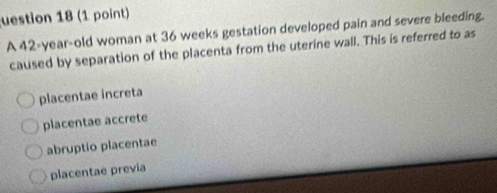 uestion 18 (1 point)
A 42-year-old woman at 36 weeks gestation developed pain and severe bleeding,
caused by separation of the placenta from the uterine wall. This is referred to as
placentae increta
placentae accrete
abruptio placentae
placentae previa