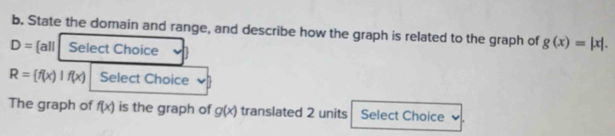 State the domain and range, and describe how the graph is related to the graph of g(x)=|x|.
D= all Select Choice
R= f(x)|f(x) Select Choice 
The graph of f(x) is the graph of g(x) translated 2 units Select Choice