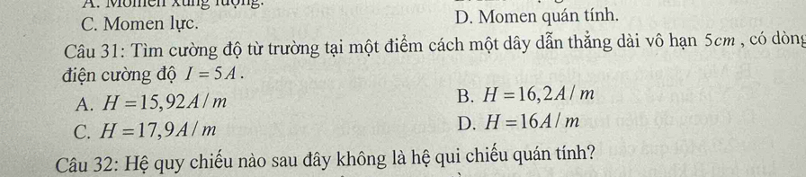 Momen xung rượng:
C. Momen lực. D. Momen quán tính.
Câu 31: Tìm cường độ từ trường tại một điểm cách một dây dẫn thẳng dài vô hạn 5cm , có dòng
điện cường độ I=5A.
A. H=15,92A/m B. H=16, 2A/m
C. H=17,9A/m
D. H=16A/m
Câu 32: Hệ quy chiếu nào sau đây không là hệ qui chiếu quán tính?