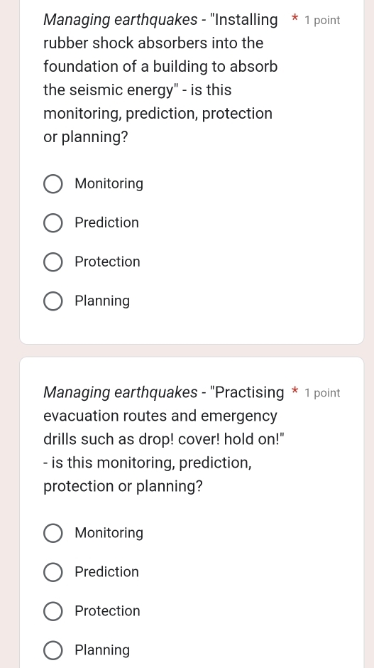 Managing earthquakes - "Installing * 1 point
rubber shock absorbers into the
foundation of a building to absorb
the seismic energy" - is this
monitoring, prediction, protection
or planning?
Monitoring
Prediction
Protection
Planning
Managing earthquakes - "Practising * 1 point
evacuation routes and emergency
drills such as drop! cover! hold on!"
- is this monitoring, prediction,
protection or planning?
Monitoring
Prediction
Protection
Planning