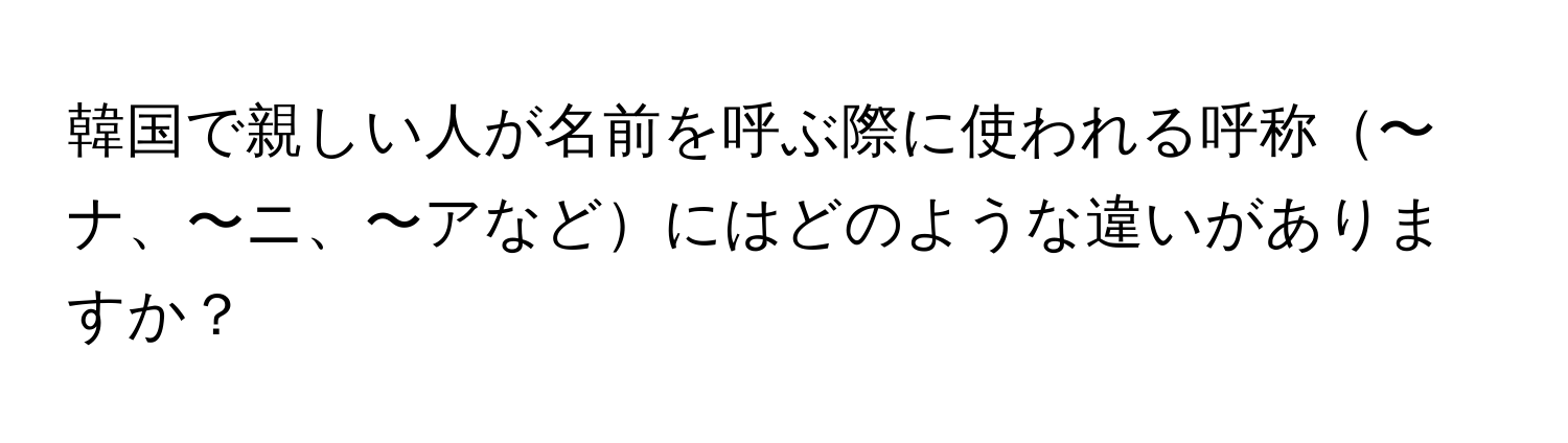 韓国で親しい人が名前を呼ぶ際に使われる呼称〜ナ、〜ニ、〜アなどにはどのような違いがありますか？