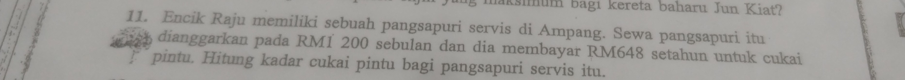 maksimum bagı kereta baharu Jun Kiat? 
11. Encik Raju memiliki sebuah pangsapuri servis di Ampang. Sewa pangsapuri itu 
dianggarkan pada RM1 200 sebulan dan dia membayar RM648 setahun untuk cukai 
pintu. Hitung kadar cukai pintu bagi pangsapuri servis itu.