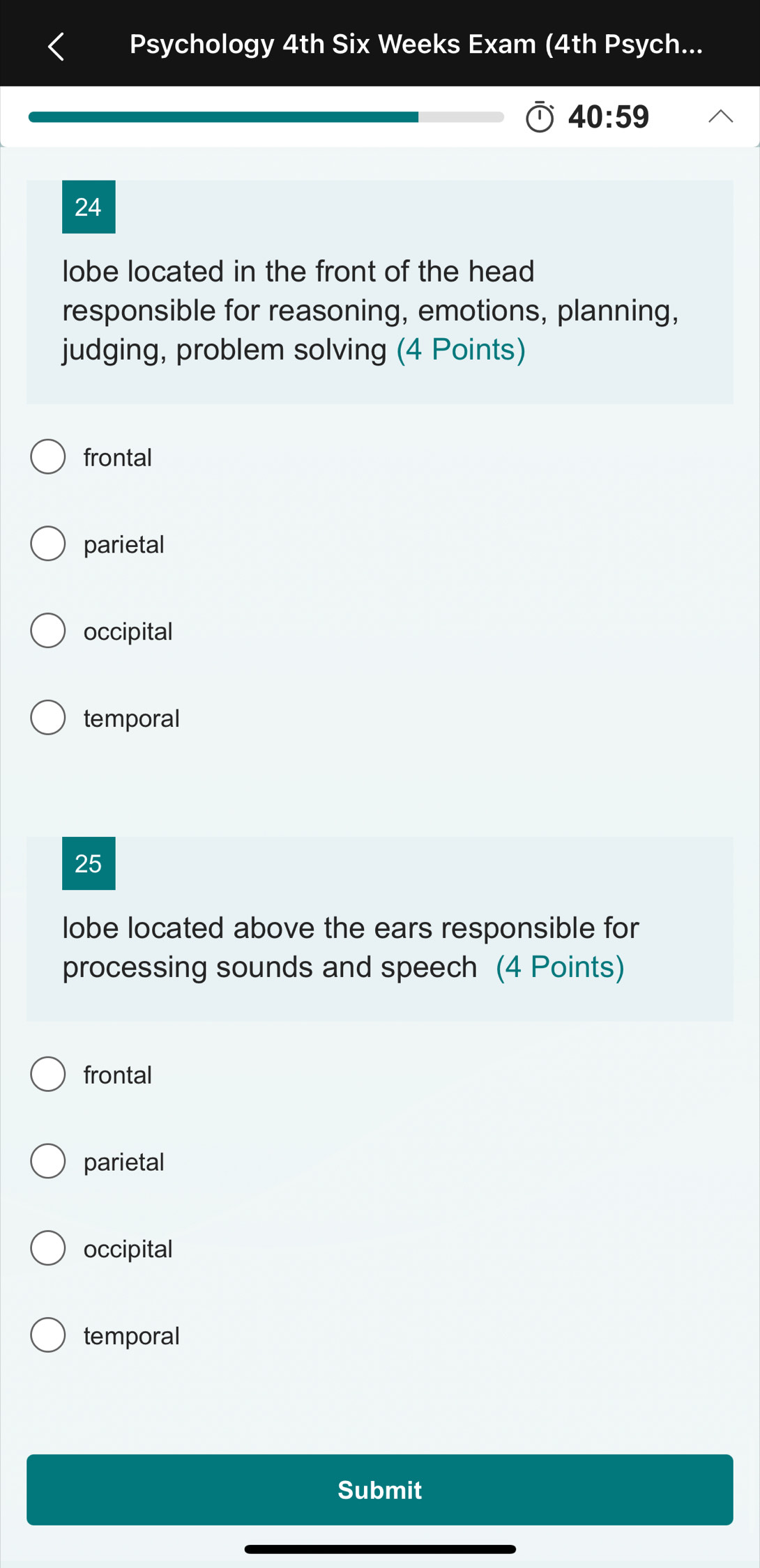 Psychology 4th Six Weeks Exam (4th Psych...
40:59 
24
lobe located in the front of the head
responsible for reasoning, emotions, planning,
judging, problem solving (4 Points)
frontal
parietal
occipital
temporal
25
lobe located above the ears responsible for
processing sounds and speech (4 Points)
frontal
parietal
occipital
temporal
Submit