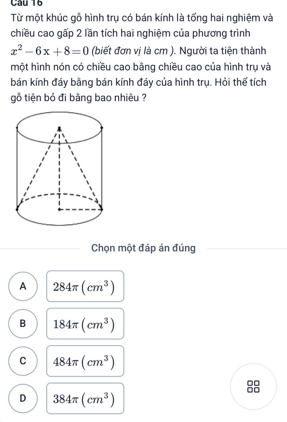 Cau 16
Từ một khúc gỗ hình trụ có bán kính là tổng hai nghiệm và
chiều cao gấp 2 lần tích hai nghiệm của phương trình
x^2-6x+8=0 (biết đơn vị là cm ). Người ta tiện thành
một hình nón có chiều cao bằng chiều cao của hình trụ và
bán kính đáy bằng bán kính đáy của hình trụ. Hỏi thể tích
gỗ tiện bỏ đi bằng bao nhiêu ?
Chọn một đáp án đúng
A 284π (cm^3)
B 184π (cm^3)
C 484π (cm^3)
D 384π (cm^3)