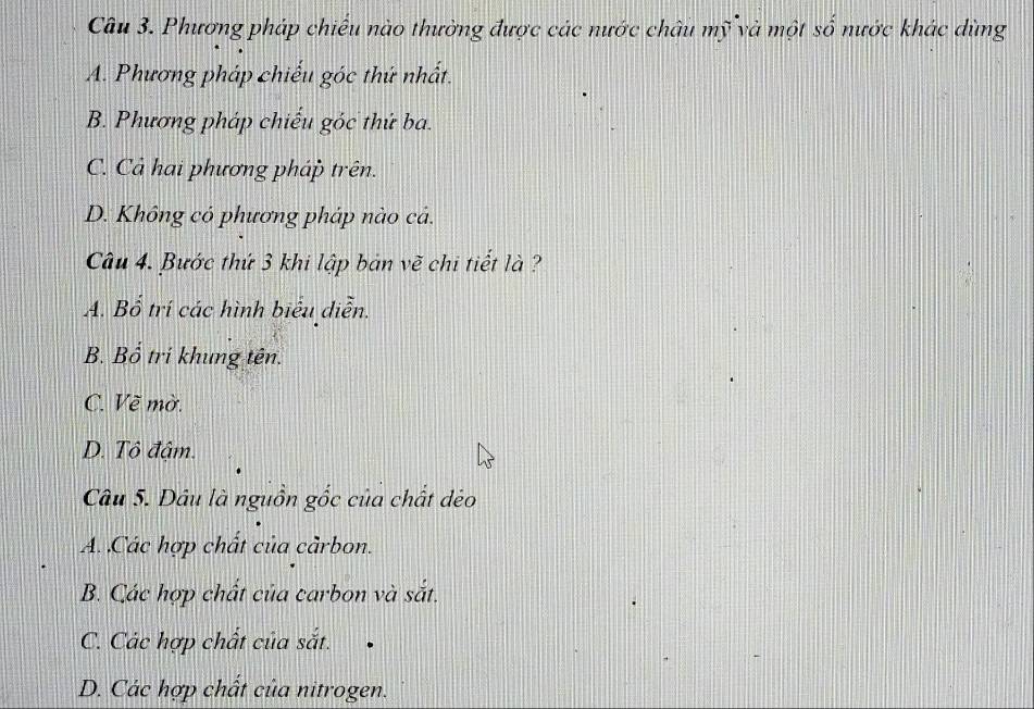 Phương pháp chiếu nào thường được các nước châu mỹ và một số nước khác dùng
A. Phương pháp chiếu góc thứ nhất.
B. Phương pháp chiếu góc thứ ba.
C. Cả hai phương pháp trên.
D. Không có phương pháp nào cả.
Câu 4. Bước thứ 3 khi lập bản vẽ chi tiết là ?
A. Bổ trí các hình biểu diễn.
B. Bổ tri khung tên.
C. Về mờ.
D. Tô đậm.
Câu 5. Dâu là nguồn gốc của chất dẻo
A. Các hợp chất của càrbon.
B. Các hợp chất của carbon và sắt.
C. Các hợp chất của sắt.
D. Các hợp chất của nitrogen.