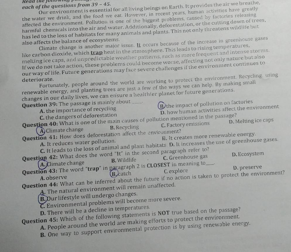 Read the fonowig   
each of the questions from 39 - 45.
Our environment is essential for all living beings on Earth. It provides the air we breathe,
the water we drink, and the food we eat. However, in recent years, human activities have greatly
affected the environment. Pollution is one of the biggest problems, caused by factories releasing
harmful chemicals into the air and water. Additionally, deforestation, or the cutting down of trees,
has led to the loss of habitats for many animals and plants. This not only threatens wildlife but
also affects the balance of ecosystems.
Climate change is another major issue. It occurs because of the increase in greenhouse gases
like carbon dioxide, which trap heat in the atmosphere. This leads to rising temperatures,
melting ice caps, and unpredictable weather patterns, such as more frequent and intense storms.
If we do not take action, these problems could become worse, affecting not only nature but also
our way of life. Future generations may face severe challenges if the environment continues to
deteriorate.
Fortunately, people around the world are working to protect the environment. Recycling, using
renewable energy, and planting trees are just a few of the ways we can help. By making small
changes in our daily lives, we can ensure a healthier planet for future generations.
Question 39: The passage is mainly about _.
A. the importance of recycling B the impact of pollution on factories
C. the dangers of deforestation D. how human activities affect the environment
Question 40: What is one of the main causes of pollution mentioned in the passage?
A Climate change B. Recycling C. Factory emissions D. Melting ice caps
Question 41: How does deforestation affect the environment?
A. It reduces water pollution. B. It creates more renewable energy.
C. It leads to the loss of animal and plant habitats D. It increases the use of greenhouse gases.
Question 42: What does the word “It” in the second paragraph refer to?
A. Climate change B. Wildlife C. Greenhouse gas D. Ecosystem
Question 43: The word “trap” in paragraph 2 is CLOSEST in meaning to_ .
A. observe B catch C. explore D. preserve
Question 44: What can be inferred about the future if no action is taken to protect the environment?
A. The natural environment will remain unaffected.
B. Our lifestyle will undergo changes.
C. Environmental problems will become more severe.
D. There will be a decline in temperatures.
Question 45: Which of the following statements is NOT true based on the passage?
A. People around the world are making efforts to protect the environment.
B. One way to support environmental protection is by using renewable energy.