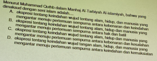 Menurut Muhammad Quthb dalam Manhaj Al-Tarbiyah Al-islamiyah, bahwa yang
dimaksud dengan seni islam adalah....
A. ekspresi tentang keindahan wujud tentang alam, hidup, dan manusia yang
mengantar menuju pertemuan sempurna antara kebenaran dan keindahan
B. ekspresi tentang keindahan wujud tentang alam, hidup dan manusia yang
mengantar menuju pertemuan sempurna antara hak dan batil
C. ekspresi tentang keindahan wujud tentang alam, hidup dan manusia yang
mengantar menuju pertemuan sempura antara kebenaran dan kesalahan
D. ekspresi tentang keindahan wujud tangan alam, hidup, dan manusia yang
mengantar menuju pertemuan sempurna antara keindahan dan kemaksiatan