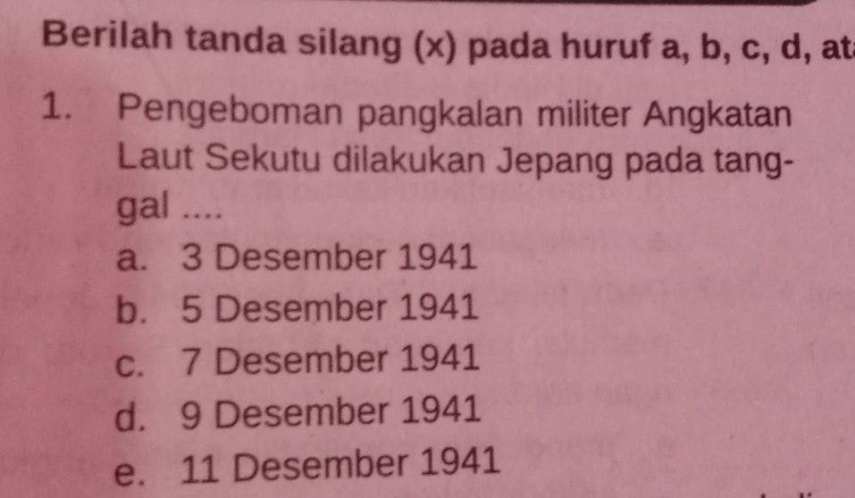 Berilah tanda silang (x) pada huruf a, b, c, d, at
1. Pengeboman pangkalan militer Angkatan
Laut Sekutu dilakukan Jepang pada tang-
gal ....
a. 3 Desember 1941
b. 5 Desember 1941
c. 7 Desember 1941
d. 9 Desember 1941
e. 11 Desember 1941